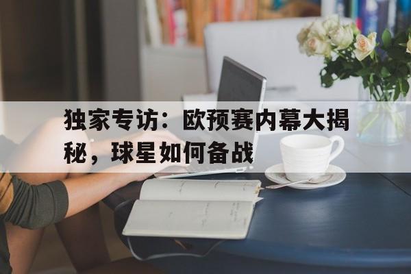 九州娱乐-独家专访：欧预赛内幕大揭秘，球星如何备战