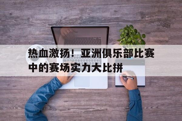 九州娱乐-热血激扬！亚洲俱乐部比赛中的赛场实力大比拼的简单介绍